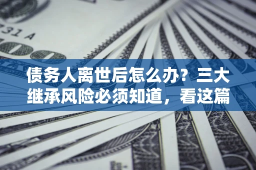 武汉债务人离世后怎么办？三大继承风险必须知道，看这篇就够了