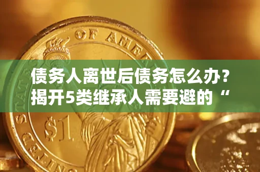 武汉债务人离世后债务怎么办？揭开5类继承人需要避的“坑”