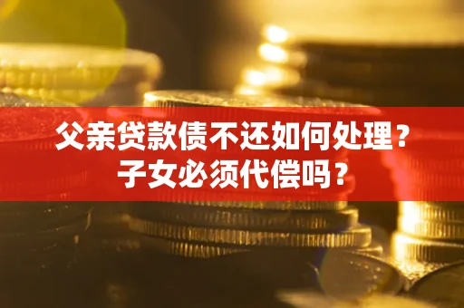 武汉父亲贷款债不还如何处理？子女必须代偿吗？