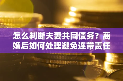 武汉怎么判断夫妻共同债务？离婚后如何处理避免连带责任？